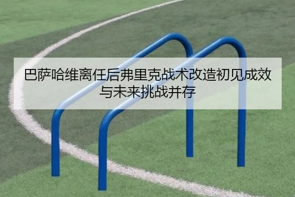 巴萨哈维离任后弗里克战术改造初见成效与未来挑战并存