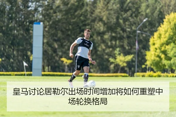 皇马讨论居勒尔出场时间增加将如何重塑中场轮换格局